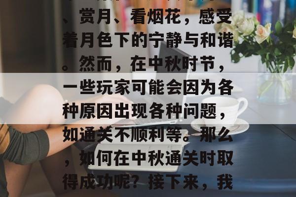 中秋节已过,这是一个充满团圆和温馨的节日。在这个月圆之夜,大家聚集在一起共享月饼、赏月、看烟花,感受着月色下的宁静与和谐。然而,在中秋时节,一些玩家可能会因为各种原因出现各种问题,如通关不顺利等。那么,如何在中秋通关时取得成功呢?接下来,我们将提供一些建议,帮助你度过一个顺畅且愉快的中秋节。,如何在中秋通关顺利? 中秋节已过,这是一个充满团圆和温馨的节日。在这个月圆之夜,大家聚集在一起共享月饼、赏月、看烟花,感受着月色下的宁静与和谐。然而,在中秋时节,一些玩家可能会因为各种原因出现各种问题,如通关不顺利等。那么,如何在中秋通关时取得成功呢?接下来,我们将提供一些建议,帮助你度过一个顺畅且愉快的中秋节。,如何在中秋通关顺利?