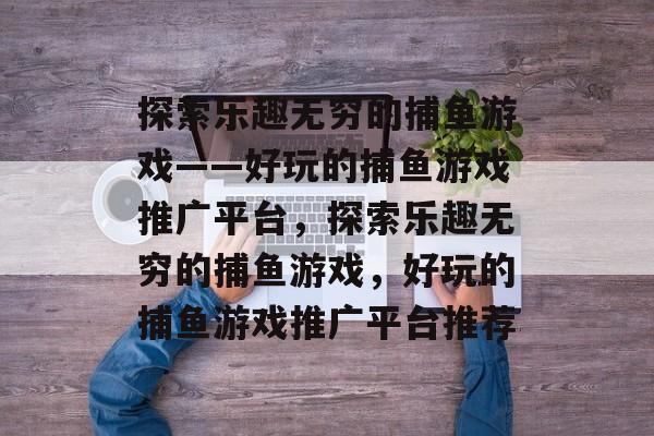 探索乐趣无穷的捕鱼游戏——好玩的捕鱼游戏推广平台,探索乐趣无穷的捕鱼游戏,好玩的捕鱼游戏推广平台推荐 探索乐趣无穷的捕鱼游戏——好玩的捕鱼游戏推广平台,探索乐趣无穷的捕鱼游戏,好玩的捕鱼游戏推广平台推荐