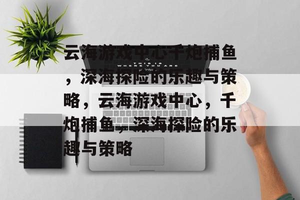 云海游戏中心千炮捕鱼，深海探险的乐趣与策略，云海游戏中心，千炮捕鱼，深海探险的乐趣与策略