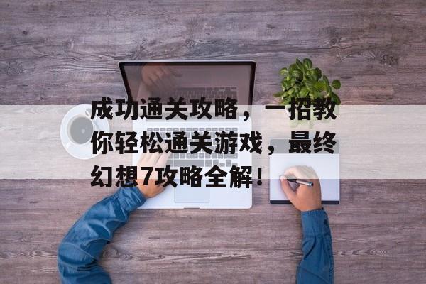 成功通关攻略，一招教你轻松通关游戏，最终幻想7攻略全解！