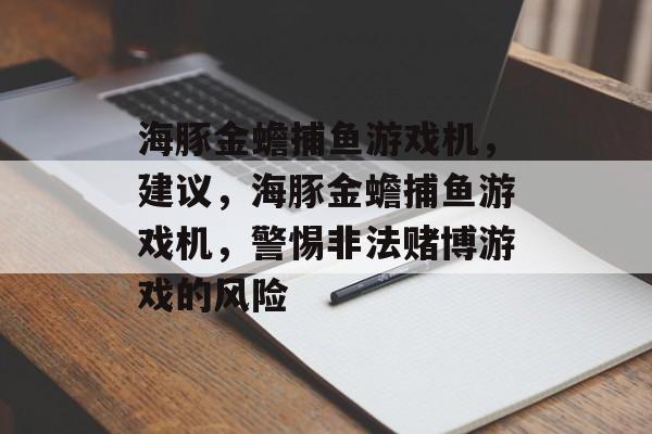 海豚金蟾捕鱼游戏机,建议,海豚金蟾捕鱼游戏机,警惕非法赌博游戏的风险 海豚金蟾捕鱼游戏机,建议,海豚金蟾捕鱼游戏机,警惕非法赌博游戏的风险