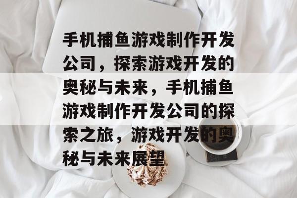 手机捕鱼游戏制作开发公司，探索游戏开发的奥秘与未来，手机捕鱼游戏制作开发公司的探索之旅，游戏开发的奥秘与未来展望