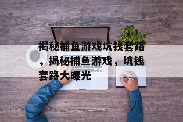 揭秘捕鱼游戏坑钱套路，揭秘捕鱼游戏，坑钱套路大曝光