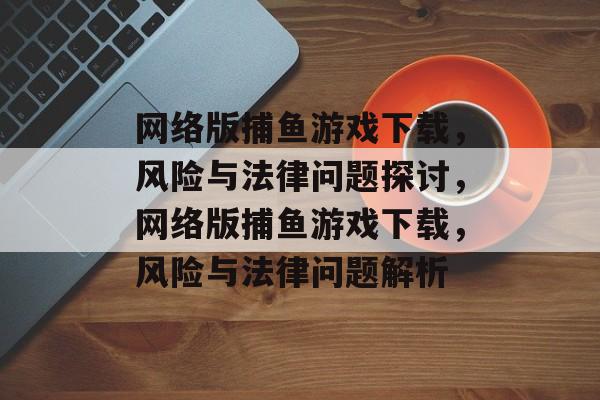 网络版捕鱼游戏下载，风险与法律问题探讨，网络版捕鱼游戏下载，风险与法律问题解析