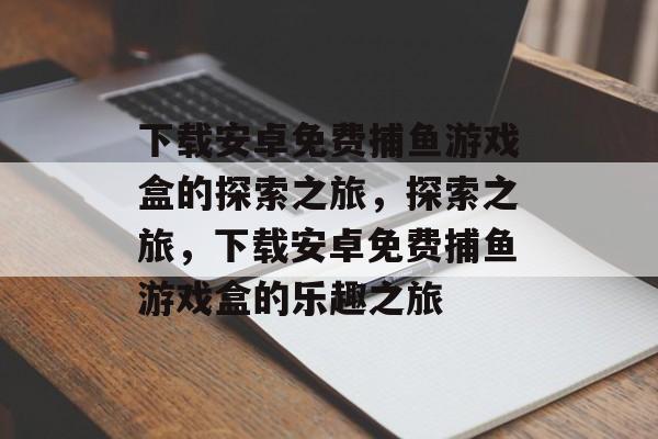 下载安卓免费捕鱼游戏盒的探索之旅，探索之旅，下载安卓免费捕鱼游戏盒的乐趣之旅