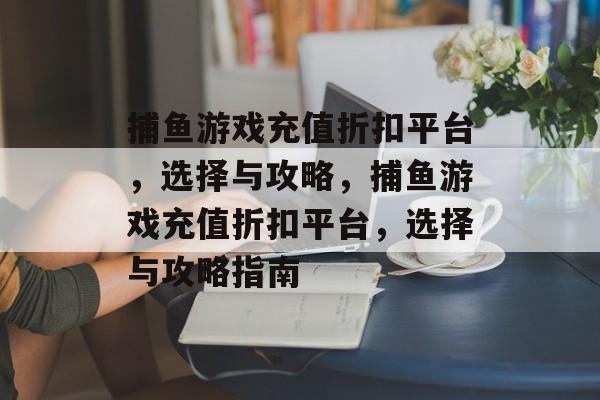 捕鱼游戏充值折扣平台,选择与攻略,捕鱼游戏充值折扣平台,选择与攻略指南 捕鱼游戏充值折扣平台,选择与攻略,捕鱼游戏充值折扣平台,选择与攻略指南