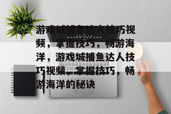 游戏城捕鱼达人技巧视频,掌握技巧,畅游海洋,游戏城捕鱼达人技巧视频,掌握技巧,畅游海洋的秘诀 游戏城捕鱼达人技巧视频,掌握技巧,畅游海洋,游戏城捕鱼达人技巧视频,掌握技巧,畅游海洋的秘诀