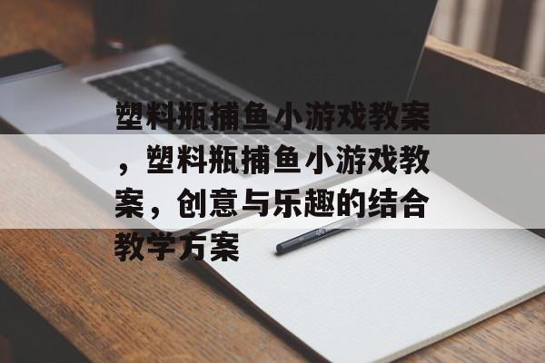塑料瓶捕鱼小游戏教案,塑料瓶捕鱼小游戏教案,创意与乐趣的结合教学方案 塑料瓶捕鱼小游戏教案,塑料瓶捕鱼小游戏教案,创意与乐趣的结合教学方案