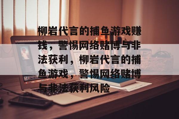柳岩代言的捕鱼游戏赚钱,警惕网络赌博与非法获利,柳岩代言的捕鱼游戏,警惕网络赌博与非法获利风险 柳岩代言的捕鱼游戏赚钱,警惕网络赌博与非法获利,柳岩代言的捕鱼游戏,警惕网络赌博与非法获利风险