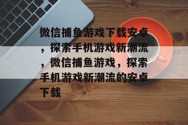 微信捕鱼游戏下载安卓,探索手机游戏新潮流,微信捕鱼游戏,探索手机游戏新潮流的安卓下载 微信捕鱼游戏下载安卓,探索手机游戏新潮流,微信捕鱼游戏,探索手机游戏新潮流的安卓下载