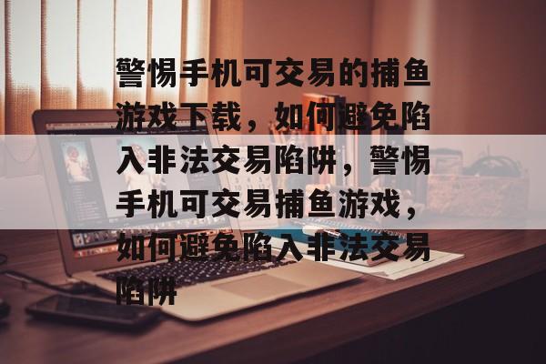警惕手机可交易的捕鱼游戏下载，如何避免陷入非法交易陷阱，警惕手机可交易捕鱼游戏，如何避免陷入非法交易陷阱