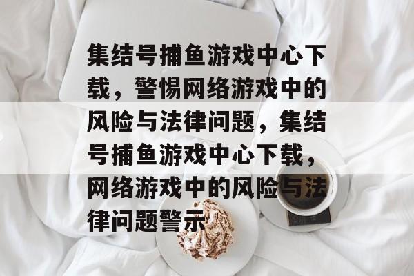 集结号捕鱼游戏中心下载,警惕网络游戏中的风险与法律问题,集结号捕鱼游戏中心下载,网络游戏中的风险与法律问题警示 集结号捕鱼游戏中心下载,警惕网络游戏中的风险与法律问题,集结号捕鱼游戏中心下载,网络游戏中的风险与法律问题警示