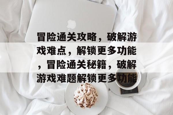 冒险通关攻略,破解游戏难点,解锁更多功能,冒险通关秘籍,破解游戏难题解锁更多功能 冒险通关攻略,破解游戏难点,解锁更多功能,冒险通关秘籍,破解游戏难题解锁更多功能