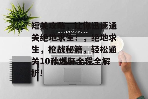 短关攻略,让你迅速通关绝地求生!,绝地求生,枪战秘籍,轻松通关10秒爆肝全程全解析! 短关攻略,让你迅速通关绝地求生!,绝地求生,枪战秘籍,轻松通关10秒爆肝全程全解析!