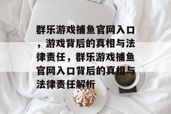 群乐游戏捕鱼官网入口,游戏背后的真相与法律责任,群乐游戏捕鱼官网入口背后的真相与法律责任解析 群乐游戏捕鱼官网入口,游戏背后的真相与法律责任,群乐游戏捕鱼官网入口背后的真相与法律责任解析