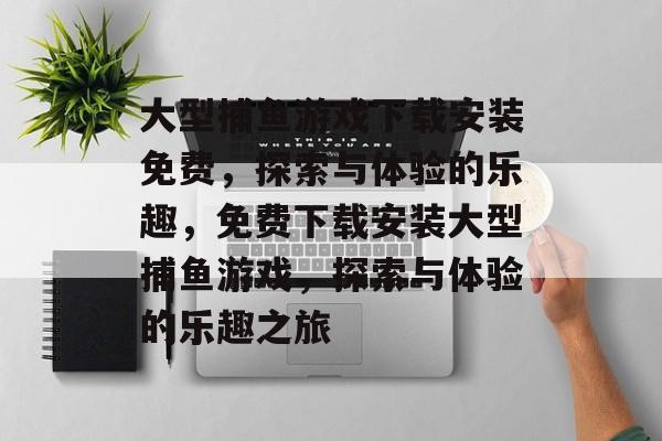 大型捕鱼游戏下载安装免费，探索与体验的乐趣，免费下载安装大型捕鱼游戏，探索与体验的乐趣之旅