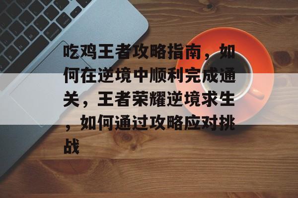 吃鸡王者攻略指南，如何在逆境中顺利完成通关，王者荣耀逆境求生，如何通过攻略应对挑战