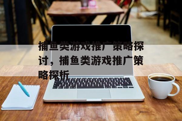 捕鱼类游戏推广策略探讨,捕鱼类游戏推广策略探析 捕鱼类游戏推广策略探讨,捕鱼类游戏推广策略探析