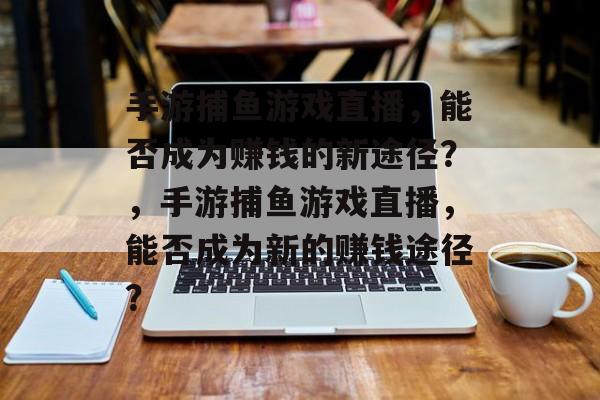 手游捕鱼游戏直播，能否成为赚钱的新途径？，手游捕鱼游戏直播，能否成为新的赚钱途径？