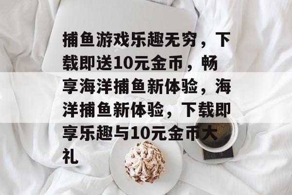 捕鱼游戏乐趣无穷，下载即送10元金币，畅享海洋捕鱼新体验，海洋捕鱼新体验，下载即享乐趣与10元金币大礼