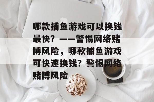 哪款捕鱼游戏可以换钱最快?——警惕网络赌博风险,哪款捕鱼游戏可快速换钱?警惕网络赌博风险 哪款捕鱼游戏可以换钱最快?——警惕网络赌博风险,哪款捕鱼游戏可快速换钱?警惕网络赌博风险