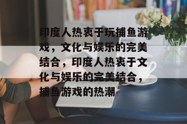 印度人热衷于玩捕鱼游戏,文化与娱乐的完美结合,印度人热衷于文化与娱乐的完美结合,捕鱼游戏的热潮 印度人热衷于玩捕鱼游戏,文化与娱乐的完美结合,印度人热衷于文化与娱乐的完美结合,捕鱼游戏的热潮