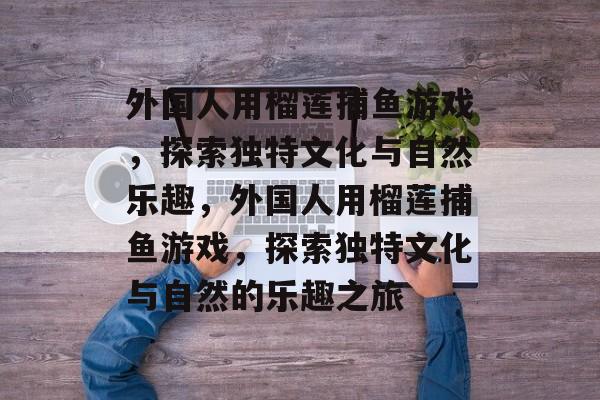外国人用榴莲捕鱼游戏，探索独特文化与自然乐趣，外国人用榴莲捕鱼游戏，探索独特文化与自然的乐趣之旅