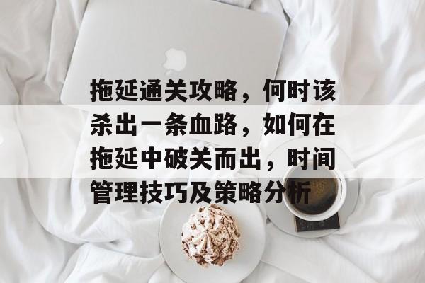 拖延通关攻略,何时该杀出一条血路,如何在拖延中破关而出,时间管理技巧及策略分析 拖延通关攻略,何时该杀出一条血路,如何在拖延中破关而出,时间管理技巧及策略分析