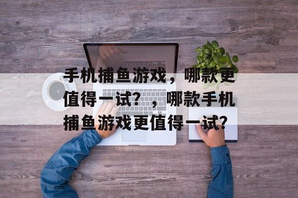 手机捕鱼游戏,哪款更值得一试?,哪款手机捕鱼游戏更值得一试? 手机捕鱼游戏,哪款更值得一试?,哪款手机捕鱼游戏更值得一试?