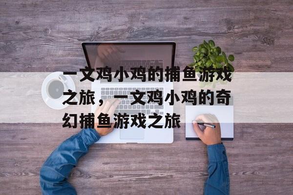 一文鸡小鸡的捕鱼游戏之旅,一文鸡小鸡的奇幻捕鱼游戏之旅 一文鸡小鸡的捕鱼游戏之旅,一文鸡小鸡的奇幻捕鱼游戏之旅