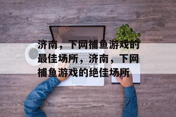 济南,下网捕鱼游戏的最佳场所,济南,下网捕鱼游戏的绝佳场所 济南,下网捕鱼游戏的最佳场所,济南,下网捕鱼游戏的绝佳场所
