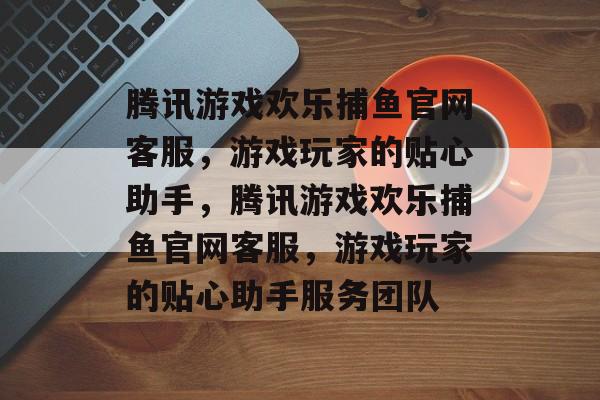 腾讯游戏欢乐捕鱼官网客服,游戏玩家的贴心助手,腾讯游戏欢乐捕鱼官网客服,游戏玩家的贴心助手服务团队 腾讯游戏欢乐捕鱼官网客服,游戏玩家的贴心助手,腾讯游戏欢乐捕鱼官网客服,游戏玩家的贴心助手服务团队