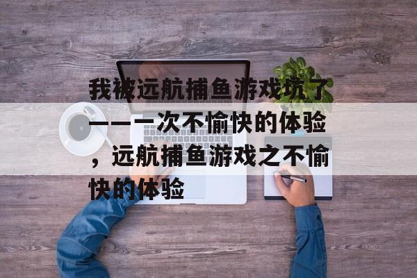 我被远航捕鱼游戏坑了——一次不愉快的体验，远航捕鱼游戏之不愉快的体验