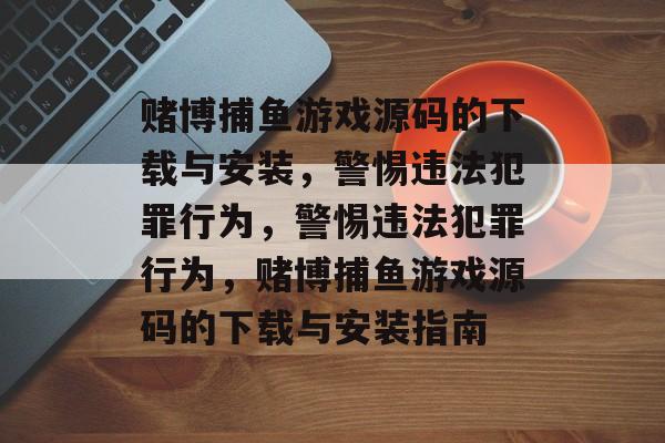 赌博捕鱼游戏源码的下载与安装，警惕违法犯罪行为，警惕违法犯罪行为，赌博捕鱼游戏源码的下载与安装指南
