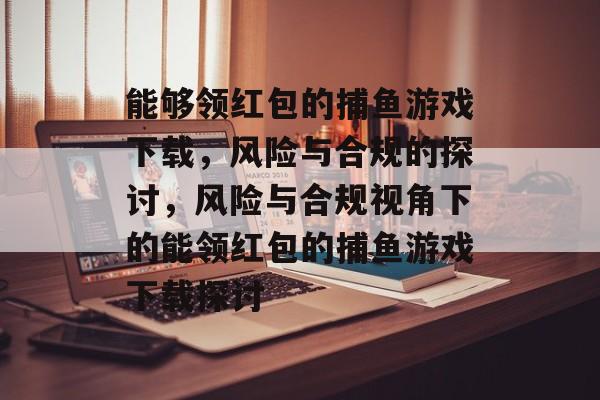 能够领红包的捕鱼游戏下载，风险与合规的探讨，风险与合规视角下的能领红包的捕鱼游戏下载探讨