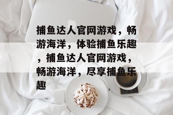 捕鱼达人官网游戏,畅游海洋,体验捕鱼乐趣,捕鱼达人官网游戏,畅游海洋,尽享捕鱼乐趣 捕鱼达人官网游戏,畅游海洋,体验捕鱼乐趣,捕鱼达人官网游戏,畅游海洋,尽享捕鱼乐趣