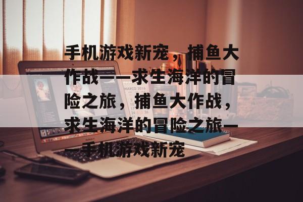 手机游戏新宠,捕鱼大作战——求生海洋的冒险之旅,捕鱼大作战,求生海洋的冒险之旅——手机游戏新宠 手机游戏新宠,捕鱼大作战——求生海洋的冒险之旅,捕鱼大作战,求生海洋的冒险之旅——手机游戏新宠