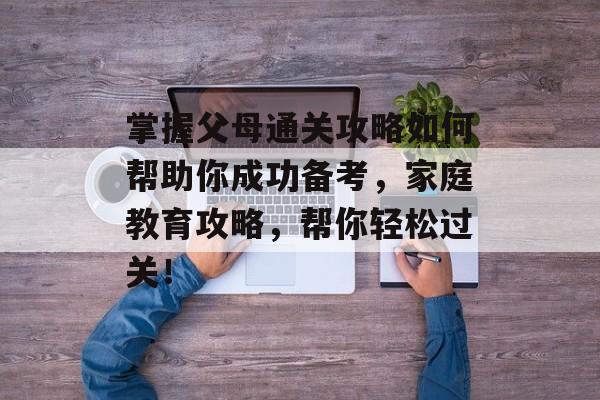 掌握父母通关攻略如何帮助你成功备考，家庭教育攻略，帮你轻松过关！