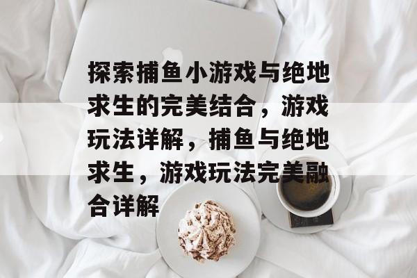 探索捕鱼小游戏与绝地求生的完美结合，游戏玩法详解，捕鱼与绝地求生，游戏玩法完美融合详解