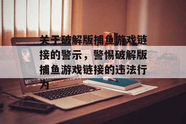 关于破解版捕鱼游戏链接的警示,警惕破解版捕鱼游戏链接的违法行为 关于破解版捕鱼游戏链接的警示,警惕破解版捕鱼游戏链接的违法行为