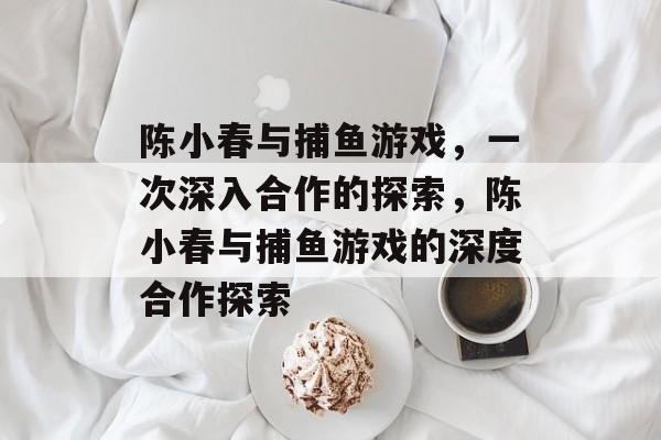 陈小春与捕鱼游戏,一次深入合作的探索,陈小春与捕鱼游戏的深度合作探索 陈小春与捕鱼游戏,一次深入合作的探索,陈小春与捕鱼游戏的深度合作探索