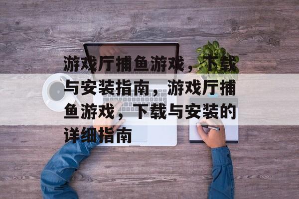 游戏厅捕鱼游戏,下载与安装指南,游戏厅捕鱼游戏,下载与安装的详细指南 游戏厅捕鱼游戏,下载与安装指南,游戏厅捕鱼游戏,下载与安装的详细指南