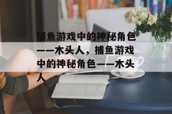 捕鱼游戏中的神秘角色——木头人，捕鱼游戏中的神秘角色——木头人