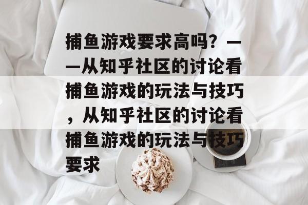 捕鱼游戏要求高吗?——从知乎社区的讨论看捕鱼游戏的玩法与技巧,从知乎社区的讨论看捕鱼游戏的玩法与技巧要求 捕鱼游戏要求高吗?——从知乎社区的讨论看捕鱼游戏的玩法与技巧,从知乎社区的讨论看捕鱼游戏的玩法与技巧要求