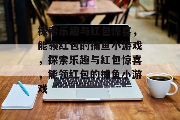 探索乐趣与红包惊喜,能领红包的捕鱼小游戏,探索乐趣与红包惊喜,能领红包的捕鱼小游戏 探索乐趣与红包惊喜,能领红包的捕鱼小游戏,探索乐趣与红包惊喜,能领红包的捕鱼小游戏