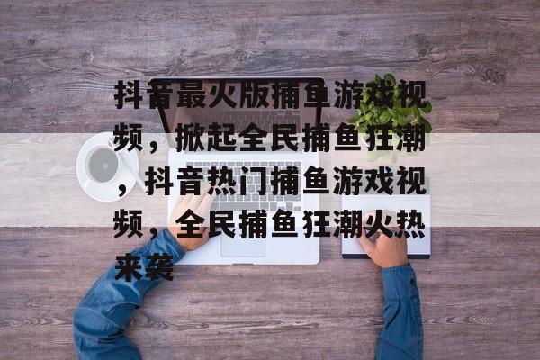 抖音最火版捕鱼游戏视频,掀起全民捕鱼狂潮,抖音热门捕鱼游戏视频,全民捕鱼狂潮火热来袭 抖音最火版捕鱼游戏视频,掀起全民捕鱼狂潮,抖音热门捕鱼游戏视频,全民捕鱼狂潮火热来袭