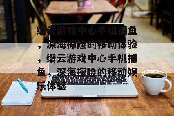 缙云游戏中心手机捕鱼，深海探险的移动体验，缙云游戏中心手机捕鱼，深海探险的移动娱乐体验