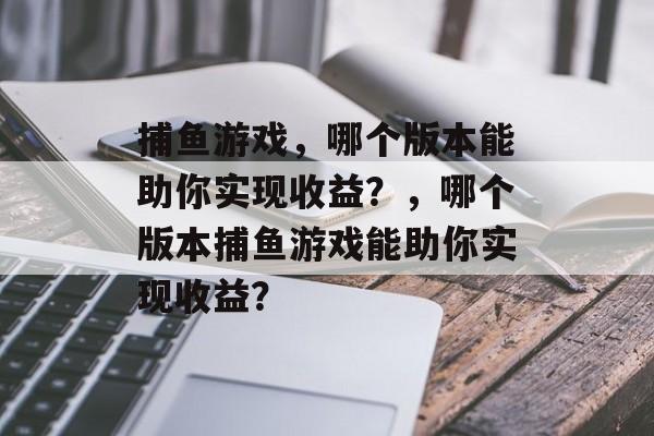 捕鱼游戏,哪个版本能助你实现收益?,哪个版本捕鱼游戏能助你实现收益? 捕鱼游戏,哪个版本能助你实现收益?,哪个版本捕鱼游戏能助你实现收益?