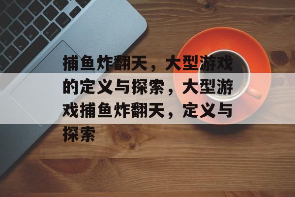 捕鱼炸翻天，大型游戏的定义与探索，大型游戏捕鱼炸翻天，定义与探索