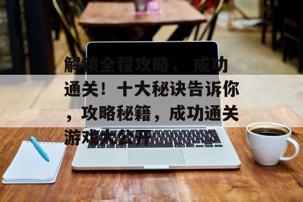 解锁全程攻略， 成功通关！十大秘诀告诉你，攻略秘籍，成功通关游戏大公开